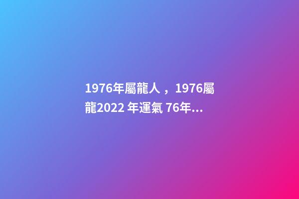 1976年屬龍人，1976屬龍2022 年運氣 76年龍2022年運勢如何，1976年屬龍人2022年運程